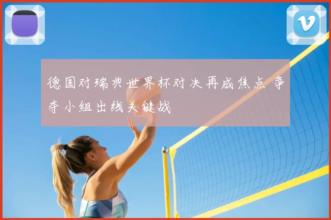 德国对瑞典世界杯对决再成焦点 争夺小组出线关键战