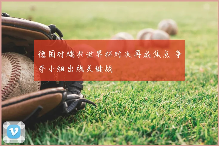 德国对瑞典世界杯对决再成焦点 争夺小组出线关键战