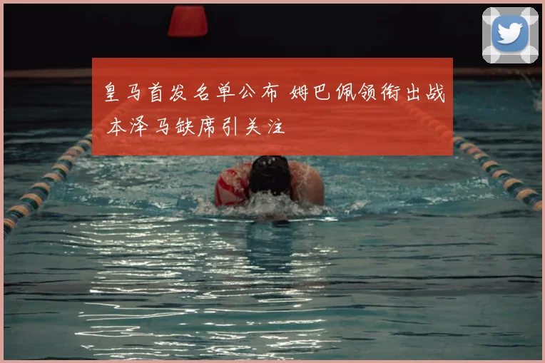 皇马首发名单公布 姆巴佩领衔出战 本泽马缺席引关注