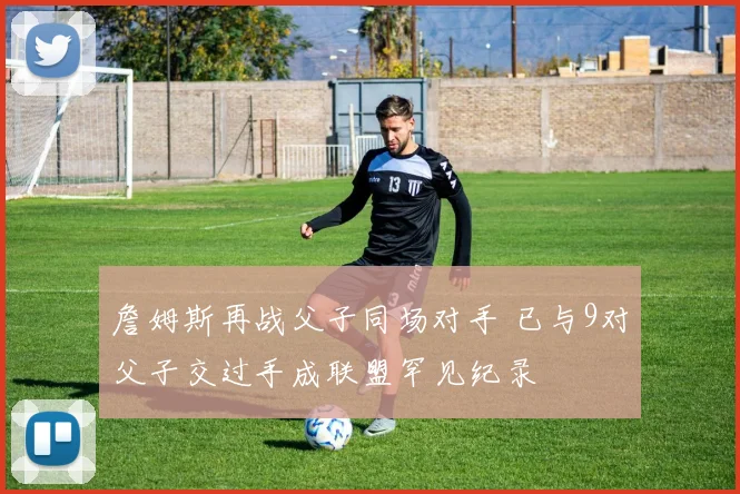 詹姆斯再战父子同场对手 已与9对父子交过手成联盟罕见纪录