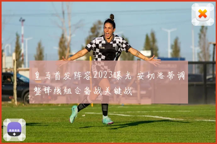 皇马首发阵容2023曝光 安切洛蒂调整锋线组合备战关键战